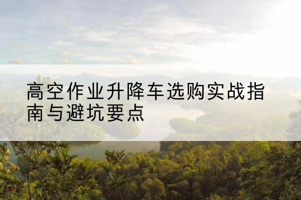 百色升降车怎么选-高空作业升降车选购实战指南与避坑要点