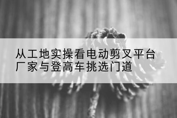 百色电动剪叉升降平台厂家-从工地实操看电动剪叉平台厂家与登高车挑选门道