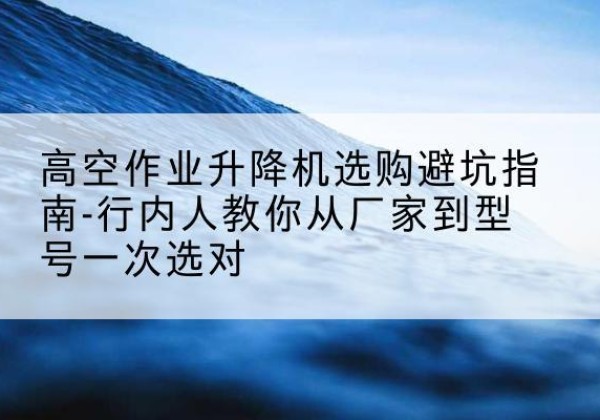 百色升降平台厂家-高空作业升降机选购避坑指南-行内人教你从厂家到型号一次选对