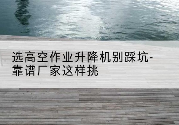 百色剪叉式升降机厂家-选高空作业升降机别踩坑-靠谱厂家这样挑