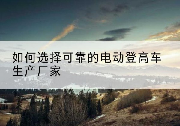 百色电动登高车厂家-如何选择可靠的电动登高车生产厂家