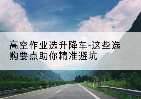 百色升降车厂家-高空作业选升降车-这些选购要点助你*避坑