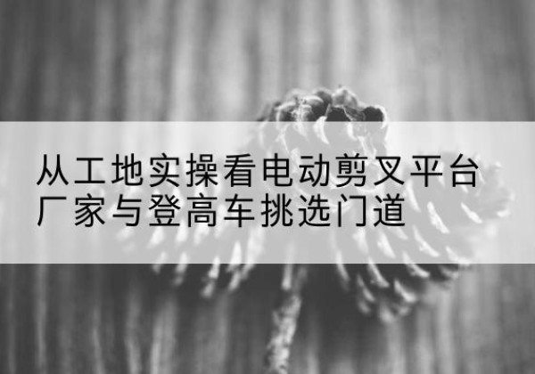 百色电动剪叉升降平台厂家-从工地实操看电动剪叉平台厂家与登高车挑选门道